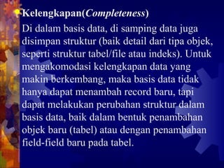 Kelengkapan(Completeness)
Di dalam basis data, di samping data juga
disimpan struktur (baik detail dari tipa objek,
seperti struktur tabel/file atau indeks). Untuk
mengakomodasi kelengkapan data yang
makin berkembang, maka basis data tidak
hanya dapat menambah record baru, tapi
dapat melakukan perubahan struktur dalam
basis data, baik dalam bentuk penambahan
objek baru (tabel) atau dengan penambahan
field-field baru pada tabel.
 