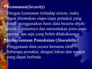 Keamanan(Security)
Dengan keamanan terhadap sistem, maka
dapat ditentukan siapa-siapa pemakai yang
boleh menggunakan basis data beserta objek-
objek didalamnya dan menentukan jenis-jenis
operasi apa saja yang boleh dilakukannya
Kebersamaan Pemakaian (Sharability)
Penggunaan data secara bersama oleh
beberapa pemakai, dengan lokasi dan tempat
yang dapat berbeda.
 