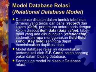 Model Database Relasi
(Relational Database Model)
 Database disusun dalam bentuk tabel dua
dimensi yang terdiri dari baris (record) dan
kolom (field), pertemuan antara baris dengan
kolom disebut item data (data value), tabel-
tabel yang ada dihubungkan (relationship)
sedemikian rupa menggunakan field-field
kunci (Key field) sehingga dapat
meminimalkan duplikasi data.
 Model database relasi ini dikemukakan
pertama kali oleh E.F. Codd, salah seorang
pakar dalam bidang database.
 Sering juga model ini disebut Database
relasi.
 
