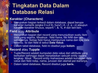 Tingkatan Data Dalam
Database Relasi
 Karakter (Characters)
 Merupakan bagian terkecil dalam database, dapat berupa
karakter numerik (angka 0 s.d 9), huruf ( A - Z, a - z) ataupun
karakter-karakter khusus, seperti *, &. %, # dan lain-lain.
 Field atau Attribute
 Merupakan bagian dari record yang menunjukkan suatu item
data yang sejenis, Misalnya : field nama, file NIM dan lain
sebagainya. Setiap field harus mempunyai nama dan tipe data
tertentu. Isi dari field di sebut Data Value.
 Dalam tabel database, field ini disebut juga kolom.
 Record atau Tupple
 Tuple/Record adalah kumpulan data value dari attribute yang
berkaitan sehingga dapat menjelaskan sebuah entity secara
lengkap. Misal : Record entity mahasiswa adalah kumpulan data
value dari field nobp, nama, jurusan dan alamat per-barisnya.
 Dalam tabel database, Record disebut juga baris.
 