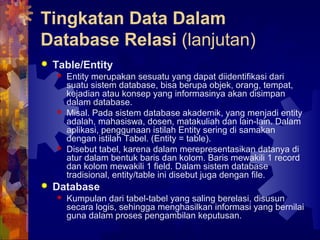 Tingkatan Data Dalam
Database Relasi (lanjutan)
 Table/Entity
 Entity merupakan sesuatu yang dapat diidentifikasi dari
suatu sistem database, bisa berupa objek, orang, tempat,
kejadian atau konsep yang informasinya akan disimpan
dalam database.
 Misal. Pada sistem database akademik, yang menjadi entity
adalah, mahasiswa, dosen, matakuliah dan lain-lain. Dalam
aplikasi, penggunaan istilah Entity sering di samakan
dengan istilah Tabel. (Entity = table).
 Disebut tabel, karena dalam merepresentasikan datanya di
atur dalam bentuk baris dan kolom. Baris mewakili 1 record
dan kolom mewakili 1 field. Dalam sistem database
tradisional, entity/table ini disebut juga dengan file.
 Database
 Kumpulan dari tabel-tabel yang saling berelasi, disusun
secara logis, sehingga menghasilkan informasi yang bernilai
guna dalam proses pengambilan keputusan.
 
