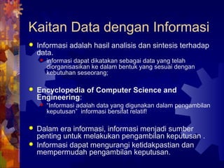 Kaitan Data dengan Informasi
 Informasi adalah hasil analisis dan sintesis terhadap
data.
 informasi dapat dikatakan sebagai data yang telah
diorganisasikan ke dalam bentuk yang sesuai dengan
kebutuhan seseorang;
 Encyclopedia of Computer Science and
Engineering:
 “Informasi adalah data yang digunakan dalam pengambilan
keputusan” informasi bersifat relatif!
 Dalam era informasi, informasi menjadi sumber
penting untuk melakukan pengambilan keputusan .
 Informasi dapat mengurangi ketidakpastian dan
mempermudah pengambilan keputusan.
 