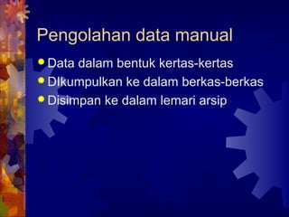 Pengolahan data manual
 Data dalam bentuk kertas-kertas
 DIkumpulkan ke dalam berkas-berkas
 Disimpan ke dalam lemari arsip
 