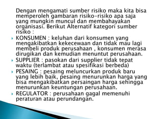 Dengan mengamati sumber risiko maka kita bisa
memperoleh gambaran risiko-risiko apa saja
yang mungkin muncul dan membahayakan
organisasi. Berikut Alternatif kategori sumber
risiko :
 KONSUMEN : keluhan dari konsumen yang
mengakibatkan kekecewaan dan tidak mau lagi
membeli produk perusahaan , konsumen merasa
dirugikan dan kemudian menuntut perusahaan.
 SUPPLIER : pasokan dari supplier tidak tepat
waktu (terlambat atau spesifikasi berbeda)
 PESAING : pesaing meluncurkan produk baru
yang lebih baik, pesaing menurunkan harga yang
bisa mengakibatkan persaingan harga sehingga
menurunkan keuntungan perusahaan.
 REGULATOR : perusahaan gagal memenuhi
peraturan atau perundangan.
 