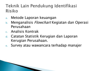 a. Metode Laporan keuangan
b. Menganalisis Flowchart Kegiatan dan Operasi
Perusahaan
c. Analisis Kontrak
d. Catatan Statistik Kerugian dan Laporan
Kerugian Perusahaan.
e. Survey atau wawancara terhadap manajer
 