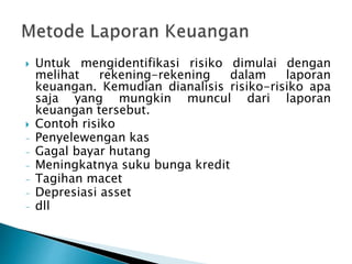  Untuk mengidentifikasi risiko dimulai dengan
melihat rekening-rekening dalam laporan
keuangan. Kemudian dianalisis risiko-risiko apa
saja yang mungkin muncul dari laporan
keuangan tersebut.
 Contoh risiko
- Penyelewengan kas
- Gagal bayar hutang
- Meningkatnya suku bunga kredit
- Tagihan macet
- Depresiasi asset
- dll
 