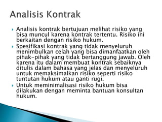  Analisis kontrak bertujuan melihat risiko yang
bisa muncul karena kontrak tertentu. Risiko ini
berkaitan dengan risiko hukum.
 Spesifikasi kontrak yang tidak menyeluruh
menimbulkan celah yang bisa dimanfaatkan oleh
pihak-pihak yang tidak bertanggung jawab. Oleh
karena itu dalam membuat kontrak sebaiknya
ditulis dalam bahasa yang jelas dan menyeluruh
untuk memaksimalkan risiko seperti risiko
tuntutan hukum atau ganti rugi.
 Untuk meminimalisasi risiko hukum bisa
dilakukan dengan meminta bantuan konsultan
hukum.
 