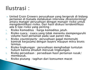  United Grain Growers perusahaan yang bergerak di bidang
pertanian di Kanada melakukan interview (brainstorming)
antara manajer perusahaan dengan manajer risiko untuk
mengidentifikasi risiko. Dari hasil diskusi teridentifikasi
ada 6 tipe risiko yang penting :
1. Risiko Komoditas : harga komoditas jatuh.
2. Risiko cuaca : cuaca yang tidak menentu mempengaruhi
volume hasil pertanian pada saat panen tiba.
3. Risiko counterparty : perusahaan gagal memenuhi
kontrak kerjasama dengan buyers maupun mitra bisnis
lainnya.
4. Risiko lingkungan : perusahaan menghadapi tuntutan
hukum karena dituduh merusak lingkungan.
5. Risiko persediaan : persediaan hasil pertanian rusak/
membusuk.
6. Risiko piutang : tagihan dari konsumen macet
 