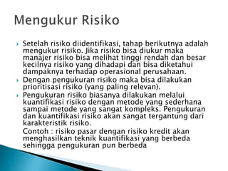  Setelah risiko diidentifikasi, tahap berikutnya adalah
mengukur risiko. Jika risiko bisa diukur maka
manajer risiko bisa melihat tinggi rendah dan besar
kecilnya risiko yang dihadapi dan bisa diketahui
dampaknya terhadap operasional perusahaan.
 Dengan pengukuran risiko maka bisa dilakukan
prioritisasi risiko (yang paling relevan).
 Pengukuran risiko biasanya dilakukan melalui
kuantifikasi risiko dengan metode yang sederhana
sampai metode yang sangat kompleks. Pengukuran
dan kuantifikasi risiko akan sangat tergantung dari
karakteristik risiko.
Contoh : risiko pasar dengan risiko kredit akan
menghasilkan teknik kuantifikasi yang berbeda
sehingga pengukuran pun berbeda
 
