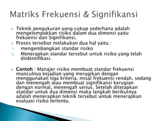 Teknik pengukuran yang cukup sederhana adalah
mengelompokkan risiko dalam dua dimensi yaitu
frekuensi dan Signifikansi.
 Proses tersebut melakukan dua hal yaitu :
1. mengembangkan standar risiko
2. Menerapkan standar tersebut untuk risiko yang telah
diidentifikasi.
 Contoh : Manajer risiko membuat standar frekuensi
munculnya kejadian yang merugikan dengan
menggunakan tiga kriteria, misal frekuensi rendah, sedang
dan menengah atau membuat signifikansi kerugian
dengan normal, menengah serius. Setelah ditetapkan
standar untuk dua dimensi maka langkah berikutnya
adalah menerapkan teknik tersebut untuk menerapkan
evaluasi risiko tertentu.
 