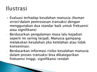  Evaluasi terhadap kesalahan manusia (human
error) dalam pemrosesan transaksi dengan
menggunakan dua standar baik untuk frekuensi
atau signifikansi
- Berdasarkan pengalaman masa lalu kejadian
seperti ini sering terjadi. Manusia gampang
melakukan kesalahan jika kelelahan atau tidak
konsentrasi.
- Berdasarkan informasi risiko kesalahan manusia
dalam proses transaksi bisa dikategorikan
frekuensi tinggi, signifikansi rendah
 