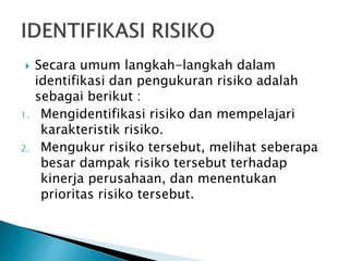  Secara umum langkah-langkah dalam
identifikasi dan pengukuran risiko adalah
sebagai berikut :
1. Mengidentifikasi risiko dan mempelajari
karakteristik risiko.
2. Mengukur risiko tersebut, melihat seberapa
besar dampak risiko tersebut terhadap
kinerja perusahaan, dan menentukan
prioritas risiko tersebut.
 
