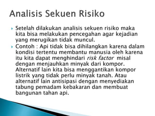  Setelah dilakukan analisis sekuen risiko maka
kita bisa melakukan pencegahan agar kejadian
yang merugikan tidak muncul.
 Contoh : Api tidak bisa dihilangkan karena dalam
kondisi tertentu membantu manusia oleh karena
itu kita dapat menghindari risk factor misal
dengan menjauhkan minyak dari kompor.
Alternatif lain kita bisa menggantikan kompor
listrik yang tidak perlu minyak tanah. Atau
alternatif lain antisipasi dengan menyediakan
tabung pemadam kebakaran dan membuat
bangunan tahan api.
 