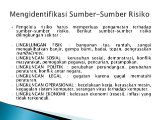  Pengelola risiko harus memperluas pengamatan terhadap
sumber-sumber risiko. Berikut sumber-sumber risiko
dilingkungan sekitar :
- LINGKLUNGAN FISIK : bangunan tua runtuh, sungai
mengakibatkan banjir, gempa bumi, badai, topan, pengrusakan
(vandalisme).
- LINGKUNGAN SOSIAL : kerusuhan sosial, demonstrasi, konflik
masyarakat, pemogokan pegawai, pencurian, perampokan.
- LINGKUNGAN POLITIK : perubahan perundangan, perubahan
peraturan, konflik antar negara.
- LINGKUNGAN LEGAL : gugatan karena gagal mematuhi
peraturan.
- LINGKUNGAN OPERASIONAL : kecelakaan kerja, kerusakan mesin,
kegagalan sistem komputer, serangan virus terhadap komputer.
- LINGKUNGAN EKONOMI : kelesuan ekonomi (resesi), inflasi yang
tidak terkendali.
 