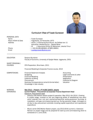 Curriculum Vitae of Yusak Gunawan
PERSONAL DATA
Name : Yusak Gunawan
Place of Birth & Date : Yogyakarta, 22 November 1975
Address : Home | Jl Kampung Dua Cikunir, de Callista kav 11
Kelurahan Jakasampurna – Bekasi Barat
: ID | Kayumanis VII No 42 Matraman, Jakarta Timur
Phone : ( +62) 81381480840, 87885138061
Email : yusakgunawan@yahoo.com
EDUCATION Sarjana Akuntansi
Faculty of Economic, University of Gadjah Mada- Jogjakarta, 2001
SHORT PROGRAM /
COURSES CFA Preparation, Bina Insan, 2011
Financial Modeling & Corporate Finance course, 2014
COMPETENCIES Financial Statement Analysis Accounting
Budgeting Legal covenants & Letter
Financial Modeling Presentation
Collection & Billing Negotiation
Procurement Flowchart & Diagram
Business Correspondence (email & formal letter) Valuation
Knowledge in Gas industry
WORKING May 2012 – Present | PT KUBIC GASCO, Jakarta
EXPERIENCE Current Position: Procurement & Corporate Finance Department Head
Exposure, Procurement area
- Sidoarjo CNG Mother Station project & operation, May 2012- Oct 2014 | Existing
In project stage, involved on the very beginning phase of establishing new plant
which extends from civil and mechanical-electrical works,equipment purchase &
installation until gas commissioning start-up. During operation stage, incharged on
all day to day procurement activities including capital expenditure and operational
expenditure
- Muaro Jambi CNG Mother Station project, July 2013-2016 (current) | Extension
Remain on project stage and be prepared for start-up and commissioning which is
scheduled on 1 June 2016.
 