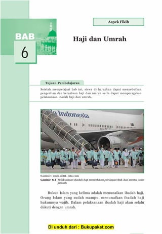 51
6
Tujuan Pembelajaran
Haji dan Umrah
Setelah mempelajari bab ini, siswa di harapkan dapat menyebutkan
pengertian dan ketentuan haji dan umrah serta dapat memperagakan
pelaksanaan ibadah haji dan umrah.
Rukun Islam yang kelima adalah menunaikan ibadah haji.
Orang Islam yang sudah mampu, menunaikan ibadah haji
hukumnya wajib. Dalam pelaksanaan ibadah haji akan selalu
diikuti dengan umrah.
Aspek Fikih
Sumber: www.detik-foto.com
Gambar 6.1 Pelaksanaan ibadah haji memerlukan persiapan fisik dan mental calon
jamaah.
Di unduh dari : Bukupaket.com
 