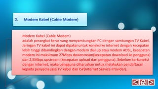 Modem Kabel (Cable Modem)
adalah perangkat keras yang menyambungkan PC dengan sambungan TV Kabel.
Jaringan TV kabel ini dapat dipakai untuk koneksi ke internet dengan kecepatan
lebih tinggi dibandingkan dengan modem dial up atau modem ADSL, kecepatan
modem ini maksimum 27Mbps downstream(kecepatan download ke pengguna)
dan 2,5Mbps upstream (kecepatan upload dari pengguna). Sebelum terkoneksi
dengan internet, maka pengguna diharuskan untuk melakukan pendaftaran
kepada penyedia jasa TV kabel dan ISP(Internet Service Provider).
 