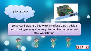 LAND Card
LAND Card atau NIC (Network Interface Card), adalah
kartu jaringan yang dipasang disetiap komputer served
atau workstation.
 