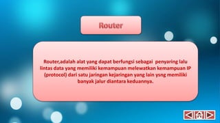 Router,adalah alat yang dapat berfungsi sebagai penyaring lalu
lintas data yang memiliki kemampuan melewatkan kemampuan IP
(protocol) dari satu jaringan kejaringan yang lain ysng memiliki
banyak jalur diantara keduannya.
 
