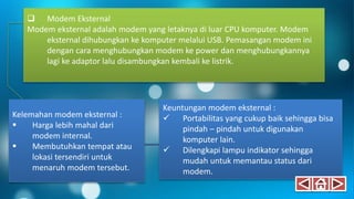  Modem Eksternal
Modem eksternal adalah modem yang letaknya di luar CPU komputer. Modem
eksternal dihubungkan ke komputer melalui USB. Pemasangan modem ini
dengan cara menghubungkan modem ke power dan menghubungkannya
lagi ke adaptor lalu disambungkan kembali ke listrik.
Kelemahan modem eksternal :
 Harga lebih mahal dari
modem internal.
 Membutuhkan tempat atau
lokasi tersendiri untuk
menaruh modem tersebut.
Keuntungan modem eksternal :
 Portabilitas yang cukup baik sehingga bisa
pindah – pindah untuk digunakan
komputer lain.
 Dilengkapi lampu indikator sehingga
mudah untuk memantau status dari
modem.
 