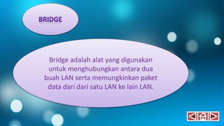 Bridge adalah alat yang digunakan
untuk menghubungkan antara dua
buah LAN serta memungkinkan paket
data dari dari satu LAN ke lain LAN.
 
