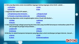 6. Alat yang digunakan untuk menstabilkan tegangan backup tegangan aliran listrik adalah. . .
a.Inferaktor c.trato
b.Stabilizer d.Ups
7. Kegunaan dari kabel UTP adalah …
a.Penghubung antar komputer c.Penguat sinyal
b. Penyalur sinyal data melalui utp d.Workstation
8. Alat yang digunakan untuk menghubungkan antara 2 buah LAN disebut …
a.Bridge c.gateway
b.Router d.Hub
9. Alat yang berfungsi sebagai penyaring lalu lintas data yang memiliki kemampuan melewatkan paket IP dari
satu jaringan ke jaringan lainya disebut …
a.Kabel UPT c.Bridge
b.Gateway d.Router
10.Berikut ini adalah komponen-komponen yang digunakan untuk membangun jaringan internet , kecuali …
a.Server c.HUB
b.client d.internet exploner
 