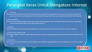 Perangkat Keras Untuk Mengakses Internet
a. Processor
Sebenarnya nama aslinya CPU (Central Processing Unit), tapi lebih sering disebut microprocessor dan lebi sering disebut
processor. Perannya terbilang sentral, karena processor yang menentukan apa yang harus dikerjakan oleh komputer.
b. Memory (RAM)
Random Access Memory adalah sebuah tipe penyimpanan komputer yang isinya dapat diakses dalam waktu yang tetap
tidak memperdulikan letak data tersebut dalam memori.
c. Harddisk
Harddisk adalah sebuah komponen perangkat keras yang menyimpan data sekunder dan berisi piringan magnetis.
d. VGA Card dan Monitor VGA
VGA (Video Graphics Adapter) adalah standar tampilan komputer analog yang dipasarkan pertama kali oleh IBM pada tahun
1983.
e. Sound Card
Kartu Suara (Sound Card) adalah suatu perangkat keras komputer yang digunakan untuk mengeluarkan suara dan merekam
suara.
 