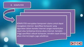 KOMPUTER merupakan komponen utama untuk dapat
mengakses internet. Spesifikasi komputer yang
digunakan dalam koneksi internet sangat menentukan
cepat atau lambatnya kinerja akses internet. Semakin
tinggi spesifikasi sebuah komputer, semakin cepat kinerja
akses internet,begitu juga sebaliknya
B. KOMPUTER
 