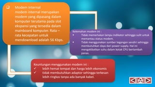  Modem Internal
modem internal merupakan
modem yang dipasang dalam
komputer terutama pada slot
ekspansi yang tersedia dalam
mainboard komputer. Rata –
rata kecepatan untuk
mendownload adalah 56 Kbps.
Keuntungan menggunakan modem ini :
 lebih hemat tempat dan harga lebih ekonomis
 tidak membutuhkan adaptor sehingga terkesan
lebih ringkas tanpa ada banyak kabel.
Kelemahan modem ini :
 Tidak memerlukan lampu indikator sehingga sulit untuk
memantau status modem.
 Tidak menggunakan sumber tegangan sendiri sehingga
membutuhkan daya dari power supply. Hal ini
mengakibatkan suhu dalam kotak CPU bertambah
panas.
 