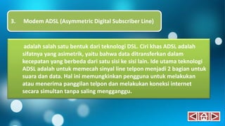 adalah salah satu bentuk dari teknologi DSL. Ciri khas ADSL adalah
sifatnya yang asimetrik, yaitu bahwa data ditransferkan dalam
kecepatan yang berbeda dari satu sisi ke sisi lain. Ide utama teknologi
ADSL adalah untuk memecah sinyal line telpon menjadi 2 bagian untuk
suara dan data. Hal ini memungkinkan pengguna untuk melakukan
atau menerima panggilan telpon dan melakukan koneksi internet
secara simultan tanpa saling mengganggu.
3. Modem ADSL (Asymmetric Digital Subscriber Line)
 