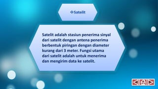 Satelit adalah stasiun penerima sinyal
dari satelit dengan antena penerima
berbentuk piringan dengan diameter
kurang dari 3 meter. Fungsi utama
dari satelit adalah untuk menerima
dan mengirim data ke satelit.
 