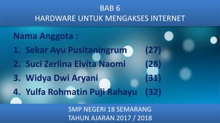 Nama Anggota :
1. Sekar Ayu Pusitaningrum (27)
2. Suci Zerlina Elvita Naomi (28)
3. Widya Dwi Aryani (31)
4. Yulfa Rohmatin Puji Rahayu (32)
BAB 6
HARDWARE UNTUK MENGAKSES INTERNET
SMP NEGERI 18 SEMARANG
TAHUN AJARAN 2017 / 2018
 