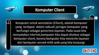Komputer untuk worstation (Client), adalah komputer
yang terdapat dalam sebuah jaringan komputer yang
berfungsi sebagai penerima layanan. Pada saaat kita
menyalakan internet,komputer kita dapat disebut sebagai
komputer client, karena komputer kita menerim layanan
dari komputer served milik web yang kita kunjungi.
 