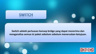 Switch adalah perluasan konsep bridge yang dapat menerima dan
menganalisa semua isi paket sebelum sebelum meneruskan ketujuan.
 