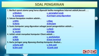 1. Berikut syarat utama yang harus dipenuhi ketika mengakses internet adalah,kecuali . . .
a.Modem c. perangkat lunak
b. komputer d.jaringan yang digunakan
2. Satuan kecepatan modem adalah…
a.MHz c.Kbps
b.Hertz d.Km/jam
3. Suatu komputer yang digunakan sebagai pusat pengendalian adalah …
a.Surver c.client
b. router d.bridge
4. Istilah untuk menyebut komputer Client adalah ...
a.Net c. workstation
b.HUB d.host terminal
5. Kartu jaringan yang dipasang disetiap komputer disebut…
a.Kartu wifi c. link card
b.Sim card d.Lank card
SOAL PENGAYAAN
 