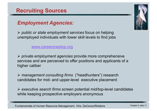 Fundamentals of Human Resource Management, 10/e, DeCenzo/Robbins Chapter 6, slide 11
Recruiting Sources
Employment Agencies:
Ø public or state employment services focus on helping
unemployed individuals with lower skill levels to find jobs
www.careeronestop.org
Ø private employment agencies provide more comprehensive
services and are perceived to offer positions and applicants of a
higher caliber
Ø management consulting firms (“headhunters”) research
candidates for mid- and upper-level executive placement
Ø executive search firms screen potential mid/top-level candidates
while keeping prospective employers anonymous
 