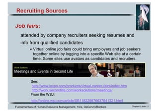 Fundamentals of Human Resource Management, 10/e, DeCenzo/Robbins Chapter 6, slide 13
Recruiting Sources
See:
http://www.inxpo.com/products/virtual-career-fairs/index.htm
http://work.secondlife.com/worksolutions/meetings/
From the WSJ:
http://online.wsj.com/article/SB118229876637841321.html
Job fairs:
attended by company recruiters seeking resumes and
info from qualified candidates
ØVirtual online job fairs could bring employers and job seekers
together online by logging into a specific Web site at a certain
time. Some sites use avatars as candidates and recruiters.
 