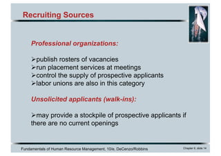 Fundamentals of Human Resource Management, 10/e, DeCenzo/Robbins Chapter 6, slide 14
Recruiting Sources
Professional organizations:
Øpublish rosters of vacancies
Ørun placement services at meetings
Øcontrol the supply of prospective applicants
Ølabor unions are also in this category
Unsolicited applicants (walk-ins):
Ømay provide a stockpile of prospective applicants if
there are no current openings
 