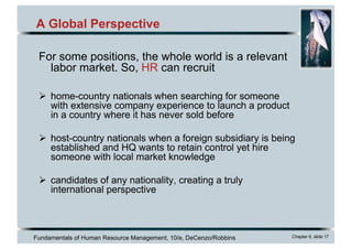 Fundamentals of Human Resource Management, 10/e, DeCenzo/Robbins Chapter 6, slide 17
A Global Perspective
For some positions, the whole world is a relevant
labor market. So, HR can recruit
Ø home-country nationals when searching for someone
with extensive company experience to launch a product
in a country where it has never sold before
Ø host-country nationals when a foreign subsidiary is being
established and HQ wants to retain control yet hire
someone with local market knowledge
Ø candidates of any nationality, creating a truly
international perspective
 