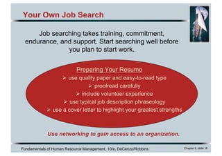 Fundamentals of Human Resource Management, 10/e, DeCenzo/Robbins Chapter 6, slide 18
Your Own Job Search
Preparing Your Resume
Ø use quality paper and easy-to-read type
Ø proofread carefully
Ø include volunteer experience
Ø use typical job description phraseology
Ø use a cover letter to highlight your greatest strengths
Job searching takes training, commitment,
endurance, and support. Start searching well before
you plan to start work.
Use networking to gain access to an organization.
 