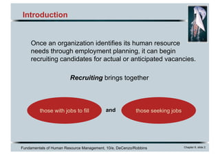 Fundamentals of Human Resource Management, 10/e, DeCenzo/Robbins Chapter 6, slide 2
Introduction
Recruiting brings together
those with jobs to fill those seeking jobsand
Once an organization identifies its human resource
needs through employment planning, it can begin
recruiting candidates for actual or anticipated vacancies.
 