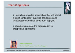 Fundamentals of Human Resource Management, 10/e, DeCenzo/Robbins Chapter 6, slide 3
Recruiting Goals
Video: Kevin Gazarra
Find the Right People and Keep Them Engaged
Ø recruiting provides information that will attract
a significant pool of qualified candidates and
discourage unqualified ones from applying
Ø recruiters promote the organization to
prospective applicants
 