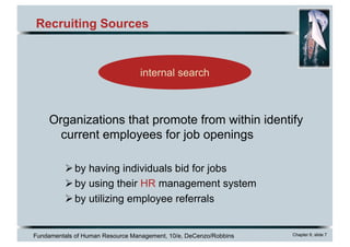Fundamentals of Human Resource Management, 10/e, DeCenzo/Robbins Chapter 6, slide 7
Recruiting Sources
internal search
Organizations that promote from within identify
current employees for job openings
Øby having individuals bid for jobs
Øby using their HR management system
Øby utilizing employee referrals
 
