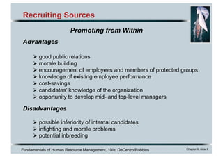 Fundamentals of Human Resource Management, 10/e, DeCenzo/Robbins Chapter 6, slide 8
Recruiting Sources
Advantages
Ø good public relations
Ø morale building
Ø encouragement of employees and members of protected groups
Ø knowledge of existing employee performance
Ø cost-savings
Ø candidates’ knowledge of the organization
Ø opportunity to develop mid- and top-level managers
Disadvantages
Ø possible inferiority of internal candidates
Ø infighting and morale problems
Ø potential inbreeding
Promoting from Within
 