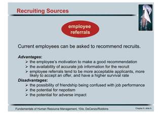 Fundamentals of Human Resource Management, 10/e, DeCenzo/Robbins Chapter 6, slide 9
Recruiting Sources
employee
referrals
Current employees can be asked to recommend recruits.
Advantages:
Ø the employee’s motivation to make a good recommendation
Ø the availability of accurate job information for the recruit
Ø employee referrals tend to be more acceptable applicants, more
likely to accept an offer, and have a higher survival rate
Disadvantages:
Ø the possibility of friendship being confused with job performance
Ø the potential for nepotism
Ø the potential for adverse impact
 