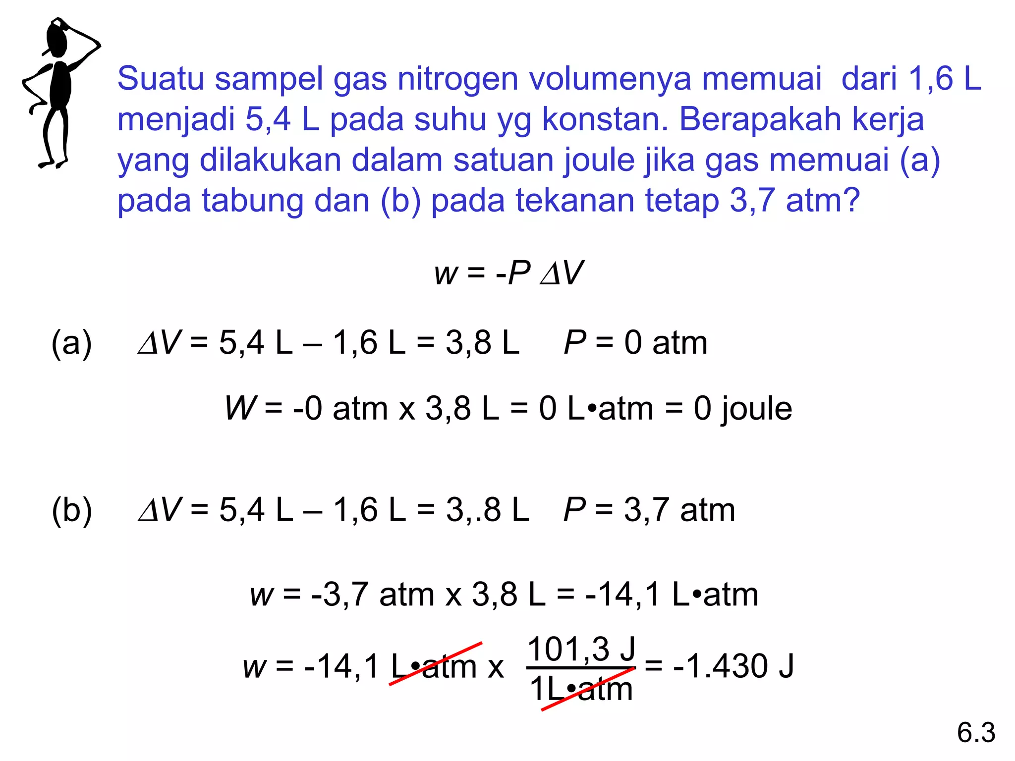 Suatu sampel gas nitrogen volumenya memuai dari 1,6 L
      menjadi 5,4 L pada suhu yg konstan. Berapakah kerja
      yang dilakukan dalam satuan joule jika gas memuai (a)
      pada tabung dan (b) pada tekanan tetap 3,7 atm?

                           w = -P ∆V

(a)    ∆V = 5,4 L – 1,6 L = 3,8 L     P = 0 atm
            W = -0 atm x 3,8 L = 0 L•atm = 0 joule


(b)    ∆V = 5,4 L – 1,6 L = 3,.8 L P = 3,7 atm

              w = -3,7 atm x 3,8 L = -14,1 L•atm
                                    101,3 J = -1.430 J
              w = -14,1 L•atm x
                                    1L•atm
                                                         6.3
 