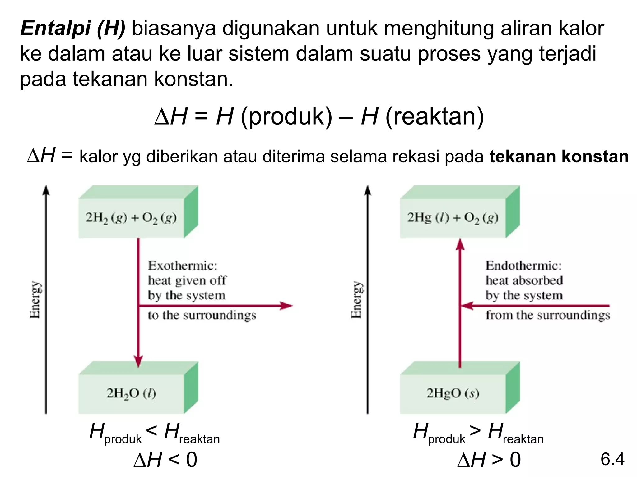 Entalpi (H) biasanya digunakan untuk menghitung aliran kalor
ke dalam atau ke luar sistem dalam suatu proses yang terjadi
pada tekanan konstan.
               ∆H = H (produk) – H (reaktan)
∆H = kalor yg diberikan atau diterima selama rekasi pada tekanan konstan




       Hproduk < Hreaktan                     Hproduk > Hreaktan
             ∆H < 0                                 ∆H > 0          6.4
 