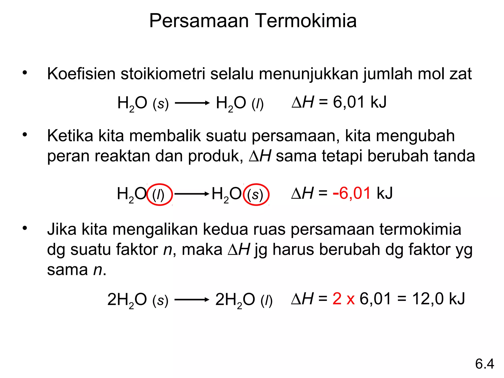 Persamaan Termokimia

•   Koefisien stoikiometri selalu menunjukkan jumlah mol zat
             H2O (s)      H2O (l)    ∆H = 6,01 kJ
•   Ketika kita membalik suatu persamaan, kita mengubah
    peran reaktan dan produk, ∆H sama tetapi berubah tanda

             H2O (l)     H2O (s)     ∆H = -6,01 kJ

•   Jika kita mengalikan kedua ruas persamaan termokimia
    dg suatu faktor n, maka ∆H jg harus berubah dg faktor yg
    sama n.
           2H2O (s)       2H2O (l)   ∆H = 2 x 6,01 = 12,0 kJ


                                                               6.4
 