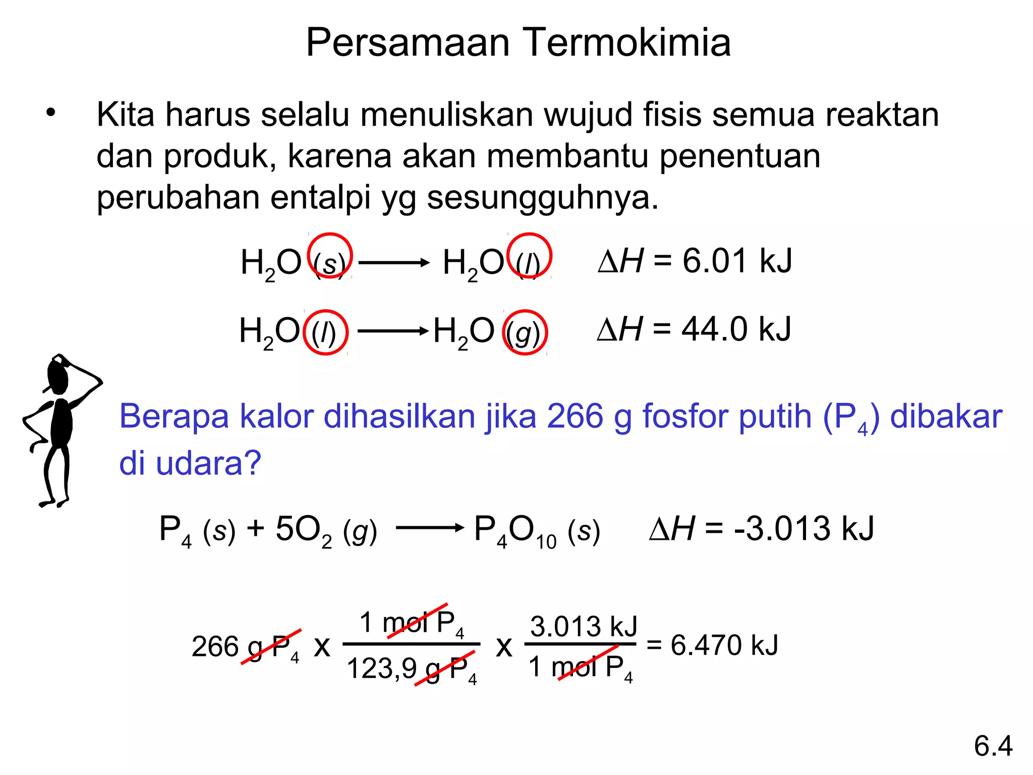 Persamaan Termokimia
•   Kita harus selalu menuliskan wujud fisis semua reaktan
    dan produk, karena akan membantu penentuan
    perubahan entalpi yg sesungguhnya.
             H2O (s)         H2O (l)      ∆H = 6.01 kJ

             H2O (l)        H2O (g)       ∆H = 44.0 kJ

     Berapa kalor dihasilkan jika 266 g fosfor putih (P4) dibakar
     di udara?
       P4 (s) + 5O2 (g)           P4O10 (s)   ∆H = -3.013 kJ

                       1 mol P4   3.013 kJ
          266 g P4 x            x          = 6.470 kJ
                     123,9 g P4   1 mol P4

                                                               6.4
 