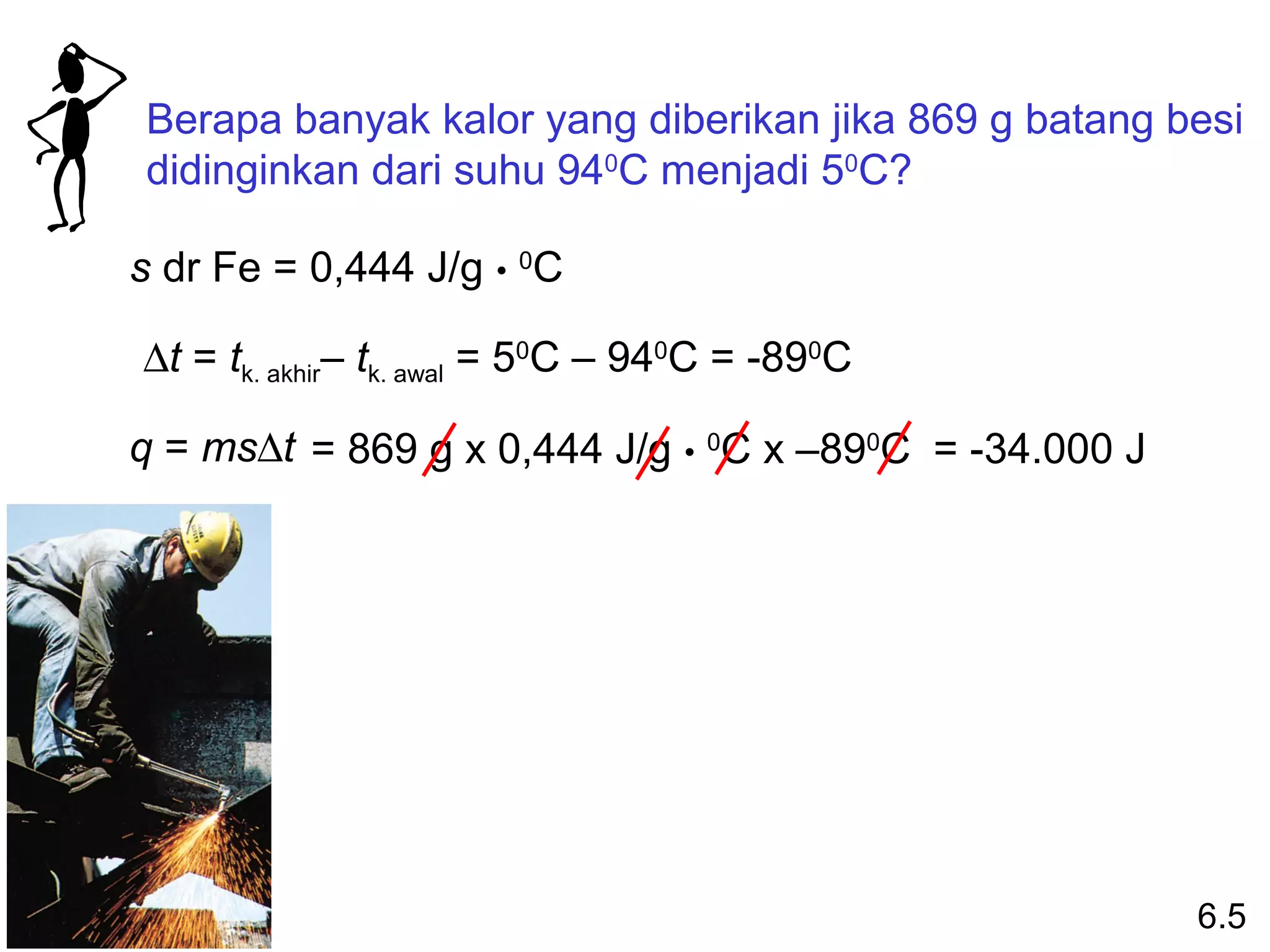 Berapa banyak kalor yang diberikan jika 869 g batang besi
didinginkan dari suhu 940C menjadi 50C?

s dr Fe = 0,444 J/g • 0C

∆t = tk. akhir– tk. awal = 50C – 940C = -890C

q = ms∆t = 869 g x 0,444 J/g • 0C x –890C = -34.000 J




                                                        6.5
 